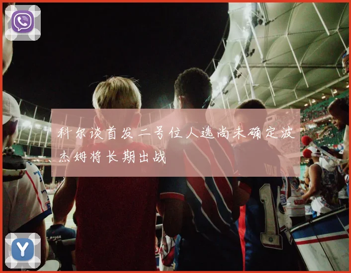 科尔谈首发二号位人选尚未确定波杰姆将长期出战
