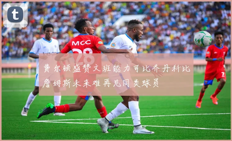 费尔顿盛赞文班能力可比乔丹科比詹姆斯未来难再见同类球员