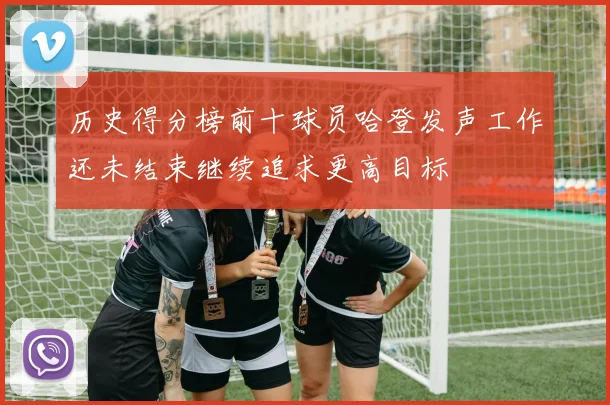 历史得分榜前十球员哈登发声工作还未结束继续追求更高目标