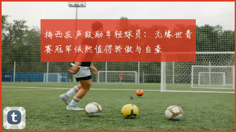 梅西发声鼓励年轻球员：无缘世青赛冠军依然值得骄傲与自豪