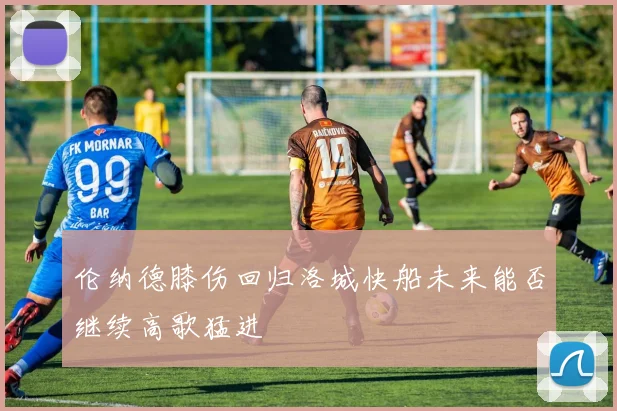 伦纳德膝伤回归洛城快船未来能否继续高歌猛进