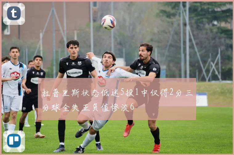 杜普里斯状态低迷5投1中仅得2分三分球全失正负值惨淡6