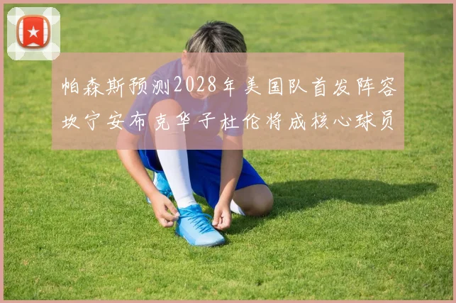 帕森斯预测2028年美国队首发阵容坎宁安布克华子杜伦将成核心球员
