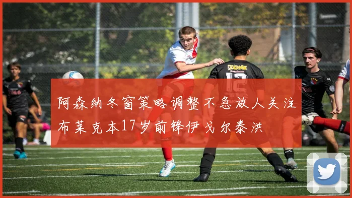 阿森纳冬窗策略调整不急放人关注布莱克本17岁前锋伊戈尔泰洪