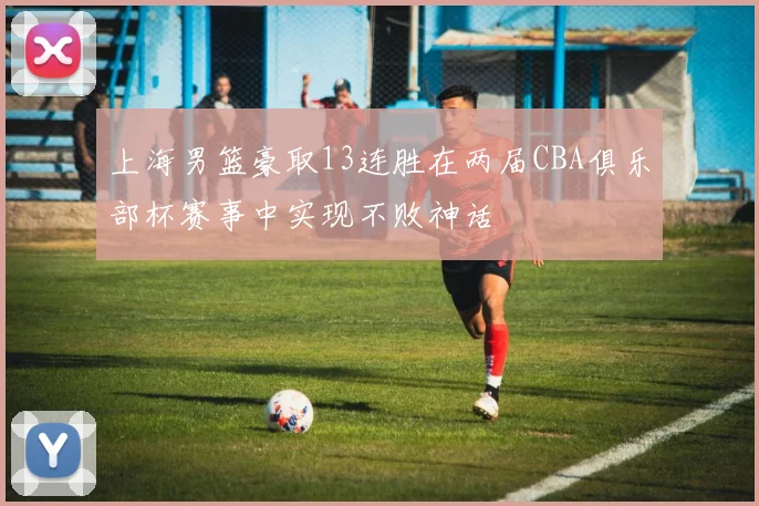 上海男篮豪取13连胜在两届CBA俱乐部杯赛事中实现不败神话