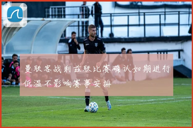 曼联客战利兹联比赛确认如期进行低温不影响赛事安排