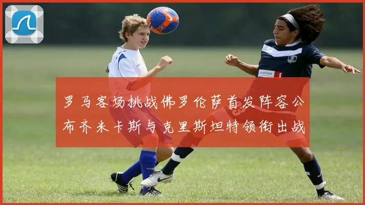 罗马客场挑战佛罗伦萨首发阵容公布齐米卡斯与克里斯坦特领衔出战