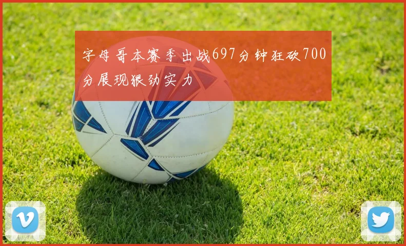 字母哥本赛季出战697分钟狂砍700分展现狠劲实力