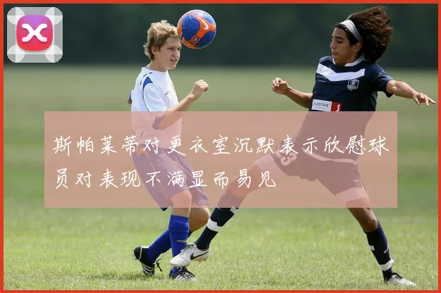 斯帕莱蒂对更衣室沉默表示欣慰球员对表现不满显而易见