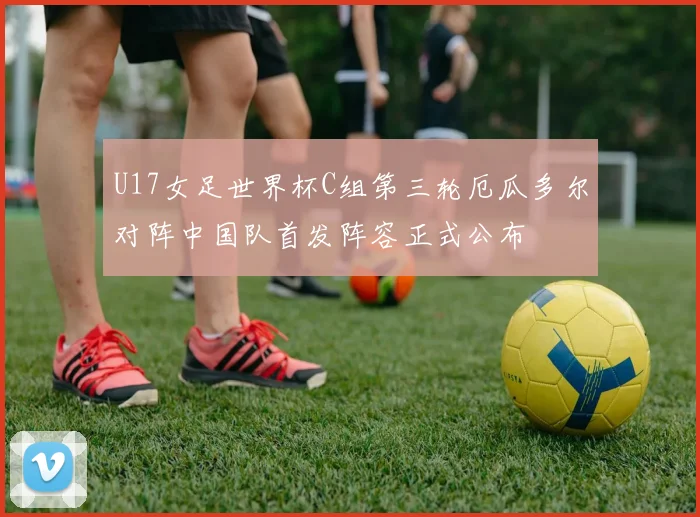 U17女足世界杯C组第三轮厄瓜多尔对阵中国队首发阵容正式公布