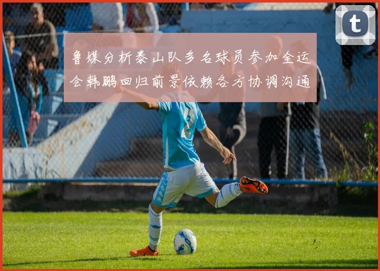 鲁媒分析泰山队多名球员参加全运会韩鹏回归前景依赖各方协调沟通