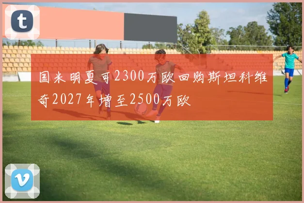 国米明夏可2300万欧回购斯坦科维奇2027年增至2500万欧