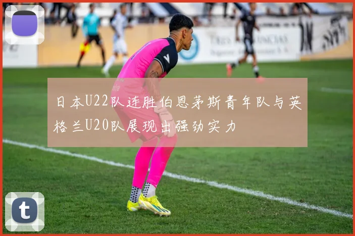 日本U22队连胜伯恩茅斯青年队与英格兰U20队展现出强劲实力