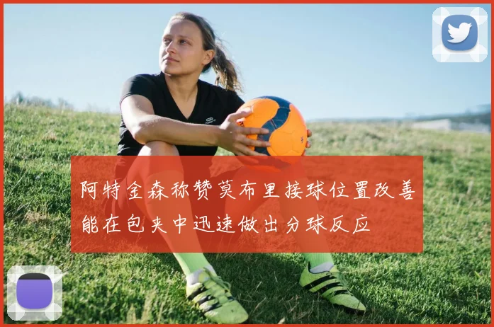 阿特金森称赞莫布里接球位置改善能在包夹中迅速做出分球反应