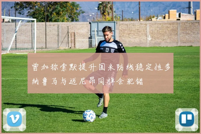 曾加称索默提升国米防线稳定性多纳鲁马与迈尼昂同样会犯错