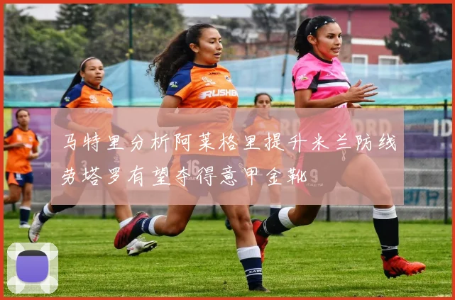 马特里分析阿莱格里提升米兰防线劳塔罗有望夺得意甲金靴