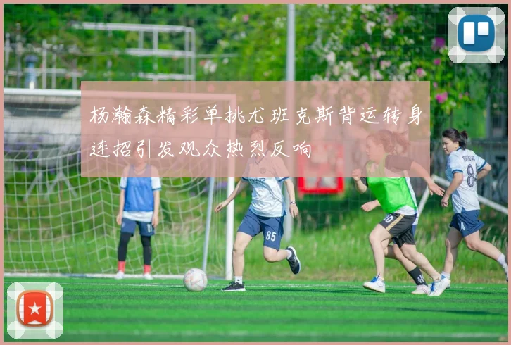 杨瀚森精彩单挑尤班克斯背运转身连招引发观众热烈反响