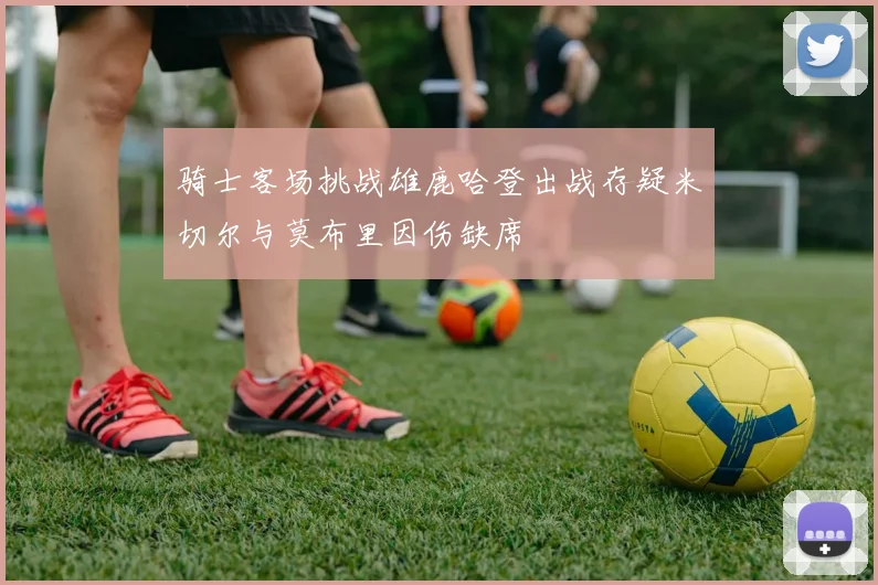 骑士客场挑战雄鹿哈登出战存疑米切尔与莫布里因伤缺席