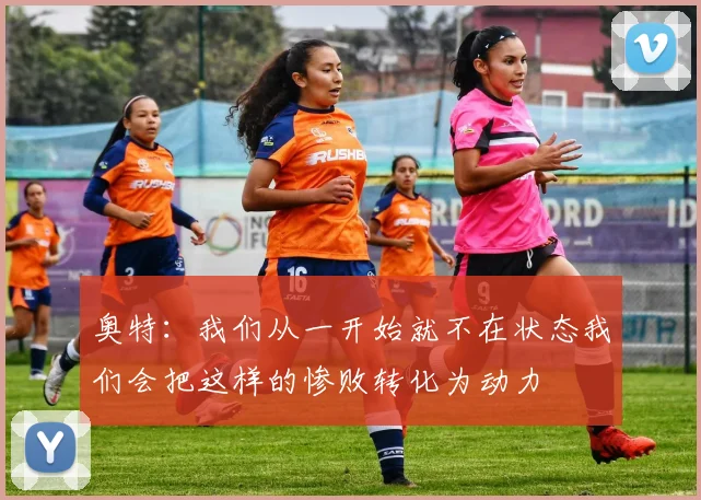 奥特：我们从一开始就不在状态我们会把这样的惨败转化为动力