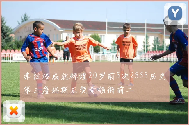 弗拉格成就辉煌20岁前5次2555历史第三詹姆斯东契奇领衔前二