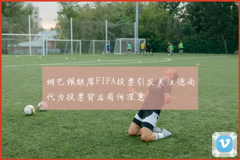 姆巴佩缺席FIFA投票引发关注德尚代为投票背后有何深意