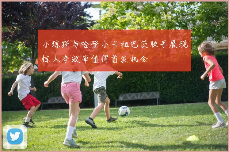 小琼斯与哈登小卡祖巴茨联手展现惊人净效率值得首发机会