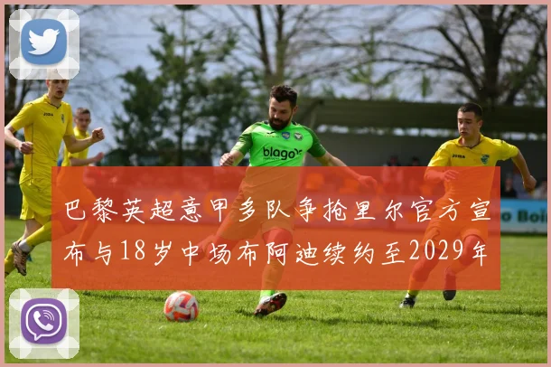 巴黎英超意甲多队争抢里尔官方宣布与18岁中场布阿迪续约至2029年