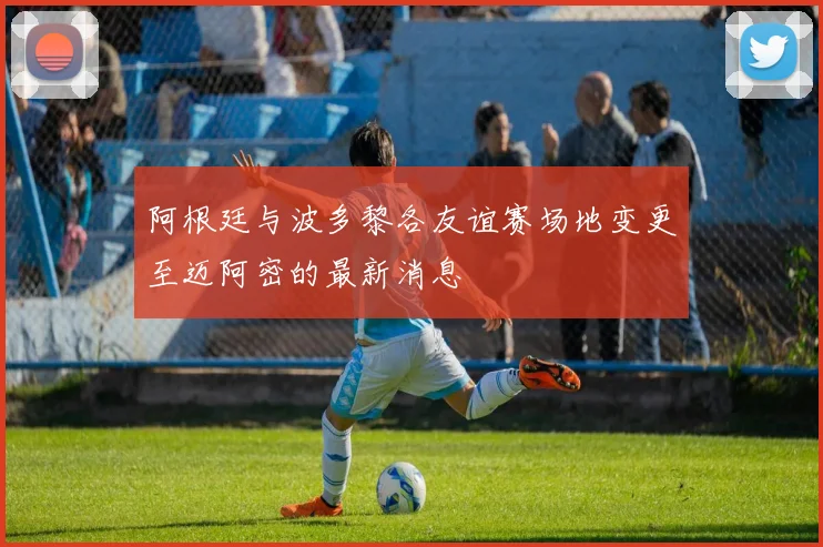 阿根廷与波多黎各友谊赛场地变更至迈阿密的最新消息