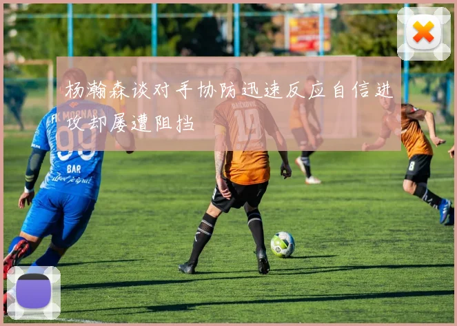 杨瀚森谈对手协防迅速反应自信进攻却屡遭阻挡