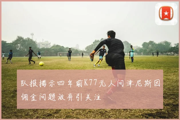 队报揭示四年前K77无人问津尼斯因佣金问题放弃引关注