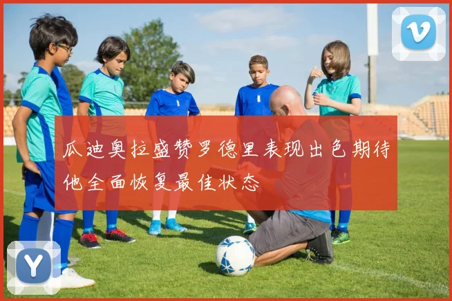 瓜迪奥拉盛赞罗德里表现出色期待他全面恢复最佳状态