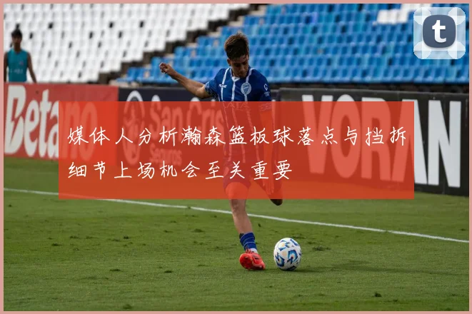 媒体人分析瀚森篮板球落点与挡拆细节上场机会至关重要
