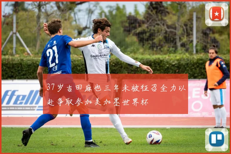 37岁吉田麻也三年未被征召全力以赴争取参加美加墨世界杯