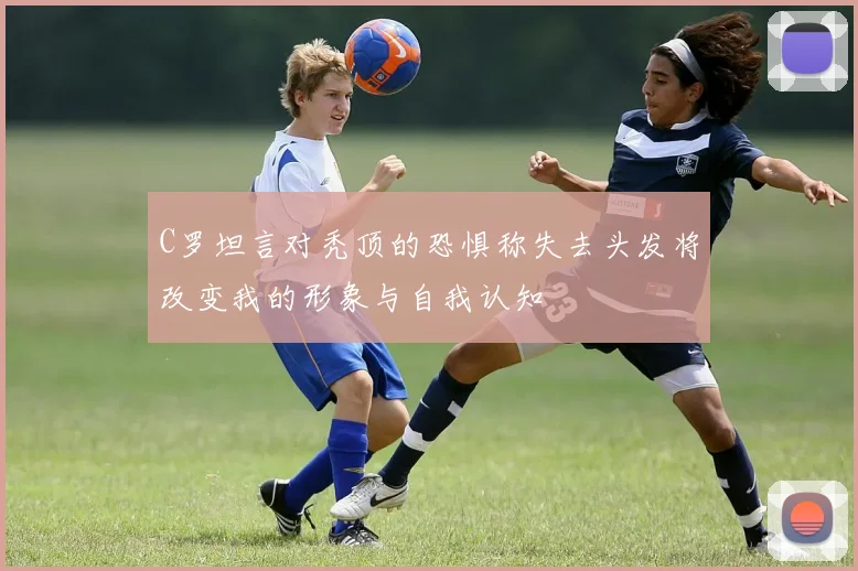 C罗坦言对秃顶的恐惧称失去头发将改变我的形象与自我认知