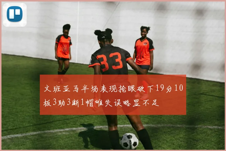 文班亚马半场表现抢眼砍下19分10板3助3断1帽唯失误略显不足