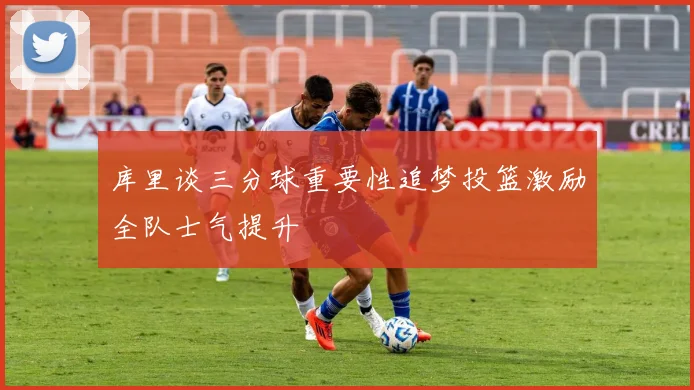 库里谈三分球重要性追梦投篮激励全队士气提升