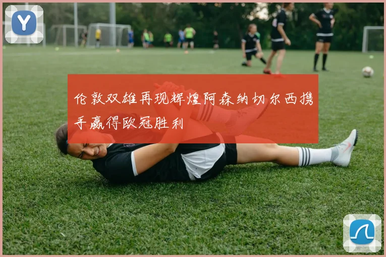 伦敦双雄再现辉煌阿森纳切尔西携手赢得欧冠胜利