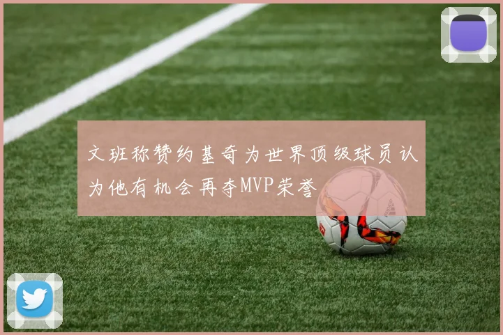 文班称赞约基奇为世界顶级球员认为他有机会再夺MVP荣誉