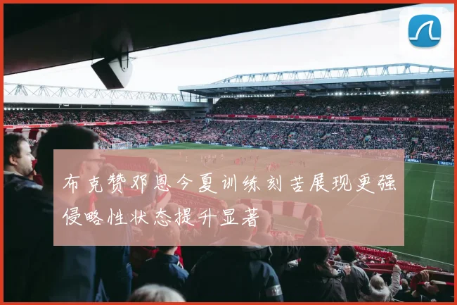 布克赞邓恩今夏训练刻苦展现更强侵略性状态提升显著