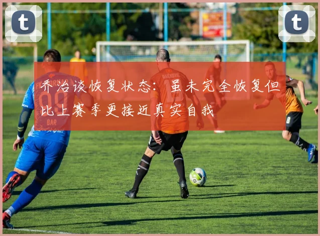 乔治谈恢复状态：虽未完全恢复但比上赛季更接近真实自我