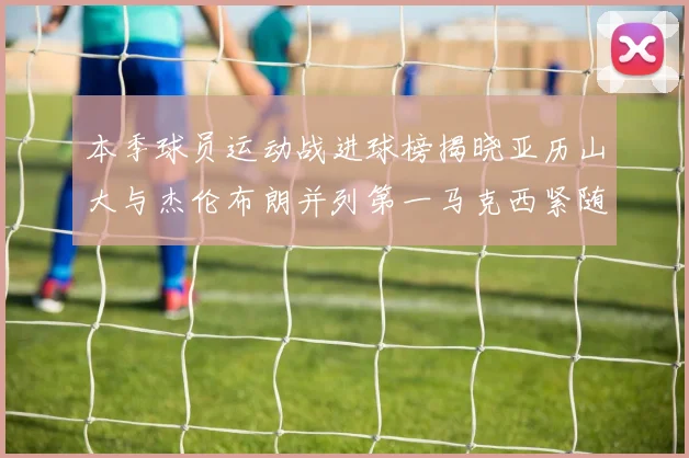 本季球员运动战进球榜揭晓亚历山大与杰伦布朗并列第一马克西紧随其后